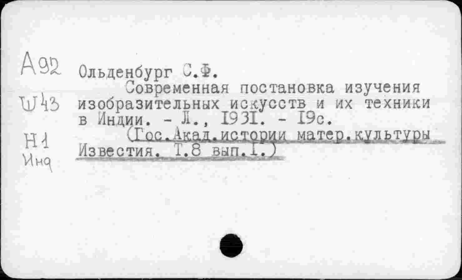 ﻿А®
Hl
Ольденбург О.Ф.
Современная постановка изучения изобразительных искусств и их техники в Индии. - Л., 1931. - 19с.
Известия. 1.8 ВЫП.х.7